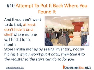 #10 Attempt To Put It Back Where You
               Found It
And if you don’t want
to do that, at least
don’t hide it on a
shelf where no one
will find it for a
month.
Stores make money by selling inventory, not by
hiding it. If you won’t put it back, then take it to
the register so the store can do so for you.
customersthatstick.com
 