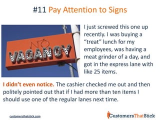 #11 Pay Attention to Signs
                                I just screwed this one up
                                recently. I was buying a
                                “treat” lunch for my
                                employees, was having a
                                meat grinder of a day, and
                                got in the express lane with
                                like 25 items.

I didn’t even notice. The cashier checked me out and then
politely pointed out that if I had more than ten items I
should use one of the regular lanes next time.

  customersthatstick.com
 