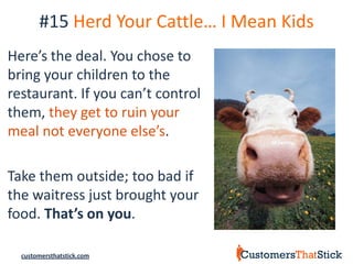 #15 Herd Your Cattle… I Mean Kids
Here’s the deal. You chose to
bring your children to the
restaurant. If you can’t control
them, they get to ruin your
meal not everyone else’s.

Take them outside; too bad if
the waitress just brought your
food. That’s on you.

  customersthatstick.com
 