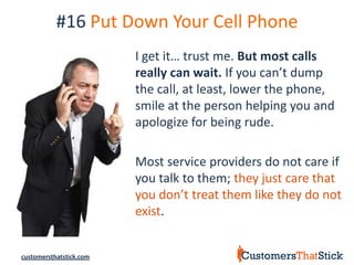#16 Put Down Your Cell Phone
                         I get it… trust me. But most calls
                         really can wait. If you can’t dump
                         the call, at least, lower the phone,
                         smile at the person helping you and
                         apologize for being rude.

                         Most service providers do not care if
                         you talk to them; they just care that
                         you don’t treat them like they do not
                         exist.


customersthatstick.com
 