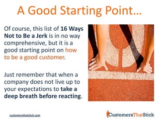 A Good Starting Point…
Of course, this list of 16 Ways
Not to Be a Jerk is in no way
comprehensive, but it is a
good starting point on how
to be a good customer.

Just remember that when a
company does not live up to
your expectations to take a
deep breath before reacting.

  customersthatstick.com
 