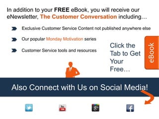 In addition to your FREE eBook, you will receive our
eNewsletter, The Customer Conversation including…
     Exclusive Customer Service Content not published anywhere else

     Our popular Monday Motivation series




                                                                 eBook
                                               Click the
     Customer Service tools and resources
                                               Tab to Get
                                               Your
                                               Free…

 Also Connect with Us on Social Media!
 