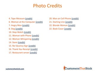 Photo Credits

   4. Tape Measure (credit)            20. Man on Cell Phone (credit)
   6. Woman at the Computer (credit)   21. Starting Line (credit)
   7. Angry Man (credit)               22. Blonde Woman (credit)
   8. Dog (credit)                     22. Book Cover (credit)
   10. Stop Watch (credit)
   11. Woman with Phone (credit)
   12. Woman Whispering (credit)
   14. Store (credit)
   15. No Vacancy Sign (credit)
   16. Thank You Receipt (credit)
   17. Restaurant server (credit)




customersthatstick.com
 