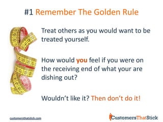 #1 Remember The Golden Rule
                         Treat others as you would want to be
                         treated yourself.

                         How would you feel if you were on
                         the receiving end of what your are
                         dishing out?

                         Wouldn’t like it? Then don’t do it!

customersthatstick.com
 