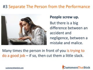 #3 Separate The Person from the Performance

                              People screw up.
                              But there is a big
                              difference between an
                              accident and
                              negligence, between a
                              mistake and malice.
Many times the person in front of you is trying to
do a good job – if so, then cut them a little slack.

  customersthatstick.com
 