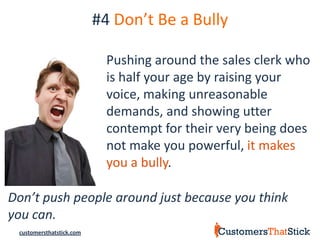 #4 Don’t Be a Bully

                            Pushing around the sales clerk who
                            is half your age by raising your
                            voice, making unreasonable
                            demands, and showing utter
                            contempt for their very being does
                            not make you powerful, it makes
                            you a bully.

Don’t push people around just because you think
you can.
 customersthatstick.com
 