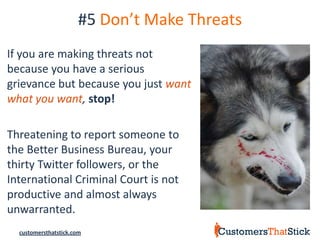 #5 Don’t Make Threats
If you are making threats not
because you have a serious
grievance but because you just want
what you want, stop!

Threatening to report someone to
the Better Business Bureau, your
thirty Twitter followers, or the
International Criminal Court is not
productive and almost always
unwarranted.
  customersthatstick.com
 