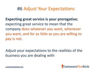#6 Adjust Your Expectations
Expecting great service is your prerogative;
expecting great service to mean that the
company does whatever you want, whenever
you want, and for as little as you are willing to
pay is not.

Adjust your expectations to the realities of the
business you are dealing with

customersthatstick.com
 