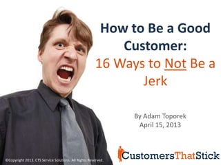 How to Be a Good
                                                          Customer:
                                                      16 Ways to Not Be a
                                                             Jerk

                                                               By Adam Toporek
                                                                April 15, 2013



©Copyright 2013. CTS Service Solutions. All Rights Reserved.
 