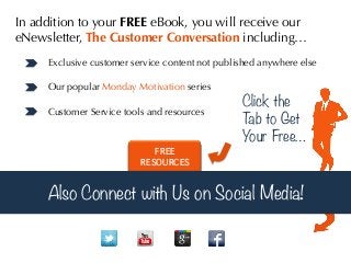 In addition to your FREE eBook, you will receive our
eNewsletter, The Customer Conversation including…
Exclusive customer service content not published anywhere else
Our popular Monday Motivation series
Customer Service tools and resources

FREE
RESOURCES

Click the
T to Get
ab
Your Free…	
  

Also Connect with Us on Social Media!

 