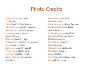 Photo	
  Credits	
  
Woman	
  Exercising	
  (credit)	
  
2014	
  (credit)	
  
Tulips	
  (credit)	
  by	
  Ryan	
  Somma	
  
Baseball	
  Player	
  (credit)	
  by	
  kowarski	
  
Shopping	
  Cart	
  (credit)	
  by	
  Polycart	
  	
  
Phone	
  Operator	
  (credit)	
  by	
  	
  
Marcin	
  Wichary	
  
Shibu	
  Inu	
  (credit)	
  by	
  _tar0_	
  
Restroom	
  Door	
  (credit)	
  by	
  ex_magician	
  
Ducks	
  (credit)	
  by	
  Medhi	
  
No	
  Refunds	
  (credit)	
  by	
  pasa47	
  
Thumbs	
  Up	
  (credit)	
  by	
  .reid.	
  
Monopoly	
  (credit)	
  by	
  wwarby	
  
Glacier	
  Na2onal	
  Park	
  (credit)	
  by	
  	
  
Loco	
  Steve	
  
	
  

Retro	
  Desktop	
  (credit)	
  by	
  
MaYsMacintosh	
  
Metal	
  Detector	
  (credit)	
  by	
  Elsie	
  esq.	
  
Social	
  Media	
  Chalk	
  (credit)	
  by	
  	
  
mkhmarke2ng	
  
Frog	
  (credit)	
  by	
  Fron2eroﬃcial	
  
Dilapidated	
  building	
  (credit)	
  by	
  
Michele	
  Benerice]	
  
New	
  Desktop	
  (credit)	
  by	
  	
  
MaYsMacintosh	
  
Table	
  Se]ng	
  (credit)	
  by	
  Aih.	
  
Microphone	
  (credit)	
  by	
  	
  
visual.dichotomy	
  
Trust	
  Fall	
  (credit)	
  by	
  klndonnelly	
  
Box	
  (credit)	
  by	
  rvause	
  

 