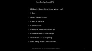 Clock Tree Synthesis (CTS)
• CTS Quality Checks (Skew, Power, Latency, etc.)
• H-Tree
• Quality Check of H-Tree
• Clock Tree Buffering
• Buffered H-Tree
• H-Tree with uneven spread of Flops
• Advanced H-Tree for Million Flops
• Power Aware CTS (clock gating)
• Static Timing Analysis with Clock Tree
https://www.udemy.com/vlsi-academy-clock-tree-synthesis/ 1
 