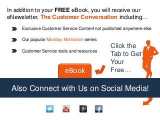 In addition to your FREE eBook, you will receive our
eNewsletter, The Customer Conversation including…
Exclusive Customer Service Content not published anywhere else
Our popular Monday Motivation series
Customer Service tools and resources
eBook
Click the
Tab to Get
Your
Free…
Also Connect with Us on Social Media!
 