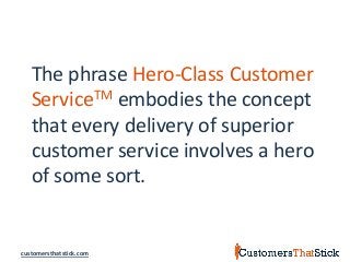 customersthatstick.com
The phrase Hero-Class Customer
ServiceTM embodies the concept
that every delivery of superior
customer service involves a hero
of some sort.
 