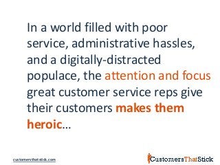 customersthatstick.com
In a world filled with poor
service, administrative hassles,
and a digitally-distracted
populace, the attention and focus
great customer service reps give
their customers makes them
heroic…
 