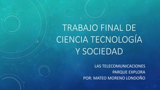 TRABAJO FINAL DE
CIENCIA TECNOLOGÍA
Y SOCIEDAD
LAS TELECOMUNICACIONES
PARQUE EXPLORA
POR: MATEO MORENO LONDOÑO
 