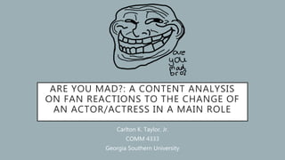 ARE YOU MAD?: A CONTENT ANALYSIS
ON FAN REACTIONS TO THE CHANGE OF
AN ACTOR/ACTRESS IN A MAIN ROLE
Carlton K. Taylor, Jr.
COMM 4333
Georgia Southern University
 