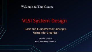 Welcome to This Course
VLSI System Design
Basic and Fundamental Concepts.
Using Info-Graphics.
By Mr. Ghosh
an IIT Bombay Alumnus
 