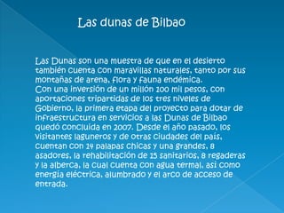 Las dunas de Bilbao
Las Dunas son una muestra de que en el desierto
también cuenta con maravillas naturales, tanto por sus
montañas de arena, flora y fauna endémica.
Con una inversión de un millón 100 mil pesos, con
aportaciones tripartidas de los tres niveles de
Gobierno, la primera etapa del proyecto para dotar de
infraestructura en servicios a las Dunas de Bilbao
quedó concluida en 2007. Desde el año pasado, los
visitantes laguneros y de otras ciudades del país,
cuentan con 14 palapas chicas y una grandes, 8
asadores, la rehabilitación de 15 sanitarios, 8 regaderas
y la alberca, la cual cuenta con agua termal, así como
energía eléctrica, alumbrado y el arco de acceso de
entrada.
 