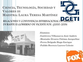 CIENCIA, TECNOLOGÍA, SOCIEDAD Y
VALORES III
MAESTRA: LAURA TERESA MARTÍNEZ
Alumnos:
-Gutiérrez Villanueva José Andrés
-Montaño Álvarez Fátima Jacqueline
-Perea Delgado Hugo Enrique
-Pulido Herrera Lucero Celeste
RELACIONES Y CONVIVENCIA INTERNACIONAL DE MÉXICO
DURANTE El GOBIERNO DE VICENTE FOX (2000-2006
 