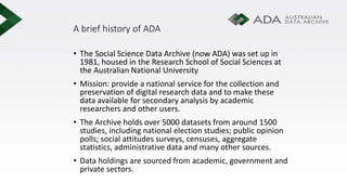 A brief history of ADA
• The Social Science Data Archive (now ADA) was set up in
1981, housed in the Research School of Social Sciences at
the Australian National University
• Mission: provide a national service for the collection and
preservation of digital research data and to make these
data available for secondary analysis by academic
researchers and other users.
• The Archive holds over 5000 datasets from around 1500
studies, including national election studies; public opinion
polls; social attitudes surveys, censuses, aggregate
statistics, administrative data and many other sources.
• Data holdings are sourced from academic, government and
private sectors.
 