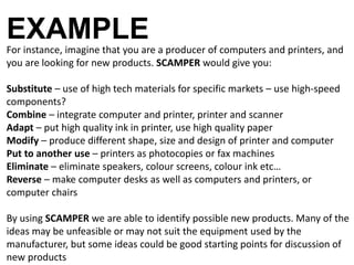 EXAMPLE 
For instance, imagine that you are a producer of computers and printers, and 
you are looking for new products. SCAMPER would give you: 
Substitute – use of high tech materials for specific markets – use high-speed 
components? 
Combine – integrate computer and printer, printer and scanner 
Adapt – put high quality ink in printer, use high quality paper 
Modify – produce different shape, size and design of printer and computer 
Put to another use – printers as photocopies or fax machines 
Eliminate – eliminate speakers, colour screens, colour ink etc… 
Reverse – make computer desks as well as computers and printers, or 
computer chairs 
By using SCAMPER we are able to identify possible new products. Many of the 
ideas may be unfeasible or may not suit the equipment used by the 
manufacturer, but some ideas could be good starting points for discussion of 
new products 
 