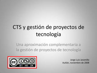 CTS y gestión de proyectos de
          tecnología
 Una aproximación complementaria a
 la gestión de proyectos de tecnología

                                   Jorge Luis Jaramillo
                           Autlán, noviembre de 2008
 