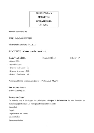 Bachelor EGC 2
                                    MARKETING
                                   OPÉRATIONNEL

                                       2012-2013


Période (semestre) : S1


RMC : Isabelle GUIDICELLI


Intervenant : Charlotte NICOLAS


DISCIPLINE : MARKETING OPERATIONNEL


Durée Totale : 100 h                       Crédits ECTS : 5           Effectif : 17
- Cours : 27 h
- Lectures : 26 h
- Travaux individuels : 6h
- Travaux de groupe : 38 h
- Partiel - Evaluation : 3 h


Nombres et format horaires des séances : 10 séances de 3 heures


PRE REQUIS : AUCUN
LANGUE : FRANÇAIS


RESUME DE COURS :
Ce module vise à développer les principaux concepts et instruments de base inhérents au
marketing opérationnel. Les principaux thèmes abordés sont :
Le produit
Le prix
La promotion des ventes
La distribution
La communication

                                                1
 