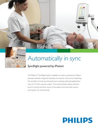 Automatically in sync
SyncRight powered by iPatient

The Philips CT SyncRight option available on systems powered by iPatient
provides seamless integration between the injector and scanner, facilitating
the workflow of contrast-enhanced scans including advanced applications
such as CT of the vascular system. This synchronization allows clinicians
to be in control and focus more on the patient now that both scanner
and injector can communicate.
 