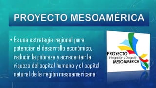 • Es una estrategia regional para
potenciar el desarrollo económico,
reducir la pobreza y acrecentar la
riqueza del capital humano y el capital
natural de la región mesoamericana

 