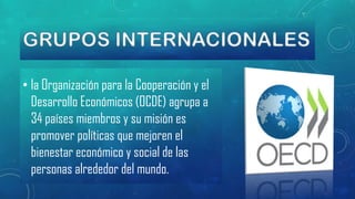 • la Organización para la Cooperación y el
Desarrollo Económicos (OCDE) agrupa a
34 países miembros y su misión es
promover políticas que mejoren el
bienestar económico y social de las
personas alrededor del mundo.

 