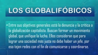 • Entre sus objetivos generales está la denuncia y la crítica a
la globalización capitalista. Buscan formar un movimiento
global, que unifique la lucha. Ellos consideran que para
lograr una sociedad más justa no debe haber un jefe, por
eso tejen redes con el fin de comunicarse y coordinarse.

 