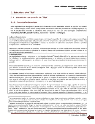 Ciencia, Tecnología, Sociedad y Valores (CTSyV)
Programa de estudios
2. Estructura de CTSyV
15
2. Estructura de CTSyV
2.1. Contenidos conceptuales de CTSyV
2.1.1. Conceptos fundamentales
Dado el propósito de la asignatura, es necesario que el estudiante aborde los ámbitos de impacto de las cien-
cias y las tecnologías: cómo limitan o impulsan el desarrollo sustentable, la interculturalidad y la justicia so-
cial. Al estudiar tales impactos el estudiante debe construir una red13
con cinco conceptos fundamentales:
desarrollo sustentable, sociedad-cultura, historicidad y ciencias y tecnologías.
A. Desarrollo sustentable
Consiste en satisfacer las necesidades propias sin poner en riesgo la capacidad de otras generaciones para que satisfagan
sus necesidades. Con este concepto se busca que el estudiante comprenda o explique la forma en la que las ciencias y las
tecnologías tienen impacto en la disponibilidad y acceso a los recursos y de qué manera la economía favorece o garantiza
la reproducción y distribución de los satisfactores.
La pregunta que debe responder el estudiante al construir este concepto es: ¿cómo satisfacer las necesidades propias y
actuales, procurando que los otros –distantes en el tiempo, el espacio o culturalmente- puedan satisfacer también las su-
yas y así desarrollar sus capacidades?
B. Sociedad–cultura
Las sociedades se integran y estructuran en tres tipos de relaciones
14
[Castells, 2006:40]. En las relaciones de producción
los individuos y las sociedades satisfacen sus necesidades y deseos; en las relaciones de experiencia comparten represen-
taciones, valores y prácticas; y en n las relaciones de poder tienen lugar procesos de ordenamiento, sometimiento e im-
posición.
El concepto sociedad lo construye el estudiante para responder dos cuestiones: ¿qué organización social debería haber
para distribuir los recursos de una manera justa? [Olivé, 2006: 126] y ¿qué formas de convivencia pueden ser considera-
das justas, racionales y razonables?
Por cultura se entiende la información transmitida por aprendizaje social entre animales de la misma especie [Mosterín,
1993: 16 et seq]. La información es representacional cuando se refiere al medio y señala sus características y propiedades.
La información práctica indica cómo deben actuar los sujetos en cada una de las relaciones e interacciones en las que to-
man parte. La información es valorativa cuando manifiesta lo que «debe ser», aquello que es preferible, conveniente o
adecuado en cada una de las relaciones e interacciones en las que el sujeto participa.
La cultura de una sociedad está formada por el conjunto de representaciones, creencias, reglas y pautas de comporta-
miento, sistemas de preferencias y valores que tienen sus miembros. «Puede entenderse como el conjunto de las prácti-
cas productoras de conocimientos, constitutivas y transformadoras del mundo, y que dotan de significado a las acciones y
forma de vida de los agentes» [Olivé, 2007: 160]. Así, el conjunto de todos los rasgos que constituyen la cultura de un
grupo social puede dividirse en culturas específicas como la cultura religiosa, la política, la científica, la tecnológica, la de-
13
Las competencias no pueden ser vistas como estantes con casilleros en que se ubican conocimientos, habilidades o actitudes, es decir,
agrupados pero separados. El desarrollo de cualquiera de los tres elementos “mueve” a los otros dos. De la misma manera, los conceptos
–como las habilidades y las actitudes- constituyen redes.
14
La idea de sociedad como un conjunto de relaciones puede hallarse en distintos autores. Por ejemplo, Adorno y Horkheimer [1971:23]
apuntan que el concepto sociedad “designa las relaciones entre los elementos y las leyes a las cuáles esas relaciones subyacen”; Castells
[2006:40] dice que “las sociedades están organizadas en torno a procesos humanos estructurados por relaciones de producción, expe-
riencia y poder”; una exposición que tiene puntos de encuentro con Castells puede hallarse en Economía y sociedad de Max Weber
[1984:33-37]; una noción similar de sociedad se encuentra en el análisis que hacen Giner et al [2006:146-147] de Tonnies y Durkheim;
Marx, en su ya clásico prefacio a Contribución a la crítica de la economía política, habla de la sociedad en términos de relaciones.
 