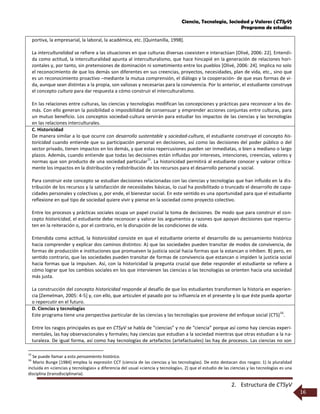 Ciencia, Tecnología, Sociedad y Valores (CTSyV)
Programa de estudios
2. Estructura de CTSyV
16
portiva, la empresarial, la laboral, la académica, etc. [Quintanilla, 1998].
La interculturalidad se refiere a las situaciones en que culturas diversas coexisten e interactúan [Olivé, 2006: 22]. Entendi-
da como actitud, la interculturalidad apunta al interculturalismo, que hace hincapié en la generación de relaciones hori-
zontales y, por tanto, sin pretensiones de dominación ni sometimiento entre los pueblos [Olivé, 2006: 24]. Implica no solo
el reconocimiento de que los demás son diferentes en sus creencias, proyectos, necesidades, plan de vida, etc., sino que
es un reconocimiento proactivo –mediante la mutua comprensión, el diálogo y la cooperación- de que esas formas de vi-
da, aunque sean distintas a la propia, son valiosas y necesarias para la convivencia. Por lo anterior, el estudiante construye
el concepto cultura para dar respuesta a cómo construir el interculturalismo.
En las relaciones entre culturas, las ciencias y tecnologías modifican las concepciones y prácticas para reconocer a los de-
más. Con ello generan la posibilidad o imposibilidad de consensuar y emprender acciones conjuntas entre culturas, para
un mutuo beneficio. Los conceptos sociedad-cultura servirán para estudiar los impactos de las ciencias y las tecnologías
en las relaciones interculturales.
C. Historicidad
De manera similar a lo que ocurre con desarrollo sustentable y sociedad-cultura, el estudiante construye el concepto his-
toricidad cuando entiende que su participación personal en decisiones, así como las decisiones del poder público o del
sector privado, tienen impactos en los demás, y que estas repercusiones pueden ser inmediatas, o bien a mediano o largo
plazos. Además, cuando entiende que todas las decisiones están influidas por intereses, intenciones, creencias, valores y
normas que son producto de una sociedad particular
15
. La historicidad permitirá al estudiante conocer y valorar crítica-
mente los impactos en la distribución y redistribución de los recursos para el desarrollo personal y social.
Para construir este concepto se estudian decisiones relacionadas con las ciencias y tecnologías que han influido en la dis-
tribución de los recursos y la satisfacción de necesidades básicas, lo cual ha posibilitado o truncado el desarrollo de capa-
cidades personales y colectivas y, por ende, el bienestar social. En este sentido es una oportunidad para que el estudiante
reflexione en qué tipo de sociedad quiere vivir y piense en la sociedad como proyecto colectivo.
Entre los procesos y prácticas sociales ocupa un papel crucial la toma de decisiones. De modo que para construir el con-
cepto historicidad, el estudiante debe reconocer y valorar los argumentos y razones que apoyan decisiones que repercu-
ten en la reiteración o, por el contrario, en la disrupción de las condiciones de vida.
Entendida como actitud, la historicidad consiste en que el estudiante oriente el desarrollo de su pensamiento histórico
hacia comprender y explicar dos caminos distintos: A) que las sociedades pueden transitar de modos de convivencia, de
formas de producción e instituciones que promueven la justicia social hacia formas que la estancan o inhiben. B) pero, en
sentido contrario, que las sociedades pueden transitar de formas de convivencia que estancan o impiden la justicia social
hacia formas que la impulsen. Así, con la historicidad la pregunta crucial que debe responder el estudiante se refiere a
cómo lograr que los cambios sociales en los que intervienen las ciencias o las tecnologías se orienten hacia una sociedad
más justa.
La construcción del concepto historicidad responde al desafío de que los estudiantes transformen la historia en experien-
cia [Zemelman, 2005: 4-5] y, con ello, que articulen el pasado por su influencia en el presente y lo que éste pueda aportar
o repercutir en el futuro.
D. Ciencias y tecnologías
Este programa tiene una perspectiva particular de las ciencias y las tecnologías que proviene del enfoque social (CTS)
16
.
Entre los rasgos principales es que en CTSyV se habla de “ciencias” y no de “ciencia” porque así como hay ciencias experi-
mentales, las hay observacionales y formales; hay ciencias que estudian a la sociedad mientras que otras estudian a la na-
turaleza. De igual forma, así como hay tecnologías de artefactos (artefactuales) las hay de procesos. Las ciencias no son
15
Se puede llamar a esto pensamiento histórico.
16
Mario Bunge [1984] emplea la expresión CCT (ciencia de las ciencias y las tecnologías). De esto destacan dos rasgos: 1) la pluralidad
incluida en «ciencias y tecnologías» a diferencia del usual «ciencia y tecnología», 2) que el estudio de las ciencias y las tecnologías es una
disciplina (transdisciplinaria).
 