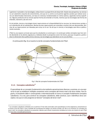 Ciencia, Tecnología, Sociedad y Valores (CTSyV)
Programa de estudios
2. Estructura de CTSyV
17
superiores ni preceden a las tecnologías; ambas tienen su propia forma de desarrollo. Desde esta perspectiva, las ciencias
no son solamente conjuntos de conocimientos, sino que en su centro se encuentran agentes sociales que realizan accio-
nes con determinadas intenciones, con base en creencias, fundamentados en ciertos valores y siguiendo normas específi-
cas. Algunos productos de las ciencias aportan formas de entender al mundo, mientras que las tecnologías dan formas de
entender, intervenir y de vivir en él.
En tal sentido, ciencias y tecnologías tienen repercusiones en la disponibilidad de los recursos, las interacciones sociales y
en la distribución de los satisfactores. Muchas de esas repercusiones son conocidas y muchas más son desconocidas. Mu-
chas de sus repercusiones son deseadas pero otras no lo son. De ahí que ni ciencias ni tecnologías sean ética o política-
mente neutrales.
CTSyV es una espacio curricular para que los estudiantes co-construyan o re-construyan ambos conceptos (que han veni-
do abordando en las demás asignaturas y módulos) desde la perspectiva social. Así mismo, para que recuperen y profun-
dicen la dimensión ético-política de las ciencias y las tecnologías que abordaron en el curso de Ética.
A continuación (fig. 3) se muestra la red de conceptos fundamentales de CTSyV.
Fig. 3. Red de conceptos fundamentales de CTSyV
2.1.2. Conceptos subsidiarios17
El aprendizaje de un concepto fundamental se da mediante aproximaciones diversas y sucesivas, en una espi-
ral en la que se establecen múltiples conexiones entre conceptos del mismo nivel o de otros niveles. Para lo-
grarlo, el estudiante debe ir construyendo e interrelacionando en torno al concepto fundamental conceptos
subsidiarios. A su vez, para construir los conceptos subsidiarios, debe construir, usar e identificar otros con-
ceptos a los que en este programa se llamará “conceptos de tercer nivel”.
17
Los conceptos subsidiarios señalados con un asterisco (*) han sido construidos como aprendizajes en otras asignaturas, previamente en
el mismo curso de CTSyV o como resultado de la propuesta de trabajar con hechos sociales, por ello no se muestran sus conceptos de
tercer nivel. Los conceptos subsidiarios se presentan, además, para ofrecer el panorama conceptual así como una manera en que CTSyV
funciona inter y transdisciplinariamente.
TECNOLOGÍAS
CIENCIAS
SOCIEDAD-
CULTURA
HISTORICIDADDESARROLLO
SUSTENTABLE
 
