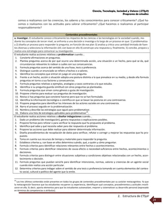 Ciencia, Tecnología, Sociedad y Valores (CTSyV)
Programa de estudios
2. Estructura de CTSyV
24
cemos o realizamos con las creencias, los saberes y los conocimientos para conocer críticamente? ¿Qué ha-
cemos o realizamos con las actitudes para valorar críticamente? ¿Qué hacemos o realizamos al participar
responsablemente?
Contenidos procedimentales
a. Investigar. El estudiante conoce críticamente los impactos de las ciencias o las tecnologías en la sociedad cuando, me-
diante los conceptos de tercer nivel, se enfrenta a una decisión e investiga a lo largo de un proceso en que: 1) problematiza
y 2) diseña un proceso para responder la pregunta; en función de ese plan 3) analiza y critica una cantidad limitada de fuen-
tes diversas y selecciona la información útil; con base en ello 4) construye una respuesta y, finalmente, 5) concibe, prepara y
realiza una estrategia para comunicar su investigación.
El estudiante realiza acciones relativas a problematizar cuando...
1. Convierte afirmaciones en preguntas.
2. Plantea preguntas acerca de por qué ocurre una determinada acción, una situación o un hecho, para qué se da, qué
circunstancias relevantes lo rodean o cuáles son sus consecuencias.
3. Formula preguntas acerca del sentido de una frase, tesis o preferencia.
4. Distingue cuando un enunciado se refiere a hechos o a valores.
5. Identifica los conceptos que entran en juego en una pregunta.
6. Frente a un hecho, acción o situación adopta una postura distinta a la que prevalece en su medio, y desde ella formula
preguntas en torno a sus factores y consecuencias.
7. Formula preguntas relativas a ejemplos, analogías y casos contrarios a lo que estudia.
8. Identifica si su pregunta guarda similitud con otras preguntas ya planteadas.
9. Formula preguntas que sirvan como génesis o guías de investigación.
10. Propone criterios para evaluar sus preguntas de investigación.
11. Revisa si hay preguntas que conviene hacerse pero que no se han formulado.
12. Identifica la información tecnológica o científica en que se basan las posturas en una controversia.
13. Propone preguntas para identificar los intereses de los actores sociales en una controversia.
14. Narra el proceso seguido en la problematización.
15. Nombra y describe las estrategias que siguió para problematizar.
16. Elabora una lista de estrategias aplicables para problematizar
29
.
El estudiante realiza acciones relativas a diseñar indagaciones cuando...
1. Dado un problema (de investigación), genera respuestas o explicaciones posibles.
2. Propone formas para refutar o para verificar la respuesta que ha propuesto al problema.
3. Identifica qué sabe y qué necesita saber para dar respuesta al problema.
4. Propone las acciones que debe realizar para obtener determinada información.
5. Diseña procedimientos de recopilación de datos para verificar, refutar o corregir y mejorar las respuestas que ha pro-
puesto.
6. Toma en cuenta sus recursos de tiempo y materiales para responder la pregunta.
7. Establece criterios y, con base en ellos determina cuándo, qué, a quién y cómo preguntar.
8. Formula criterios para identificar relaciones relevantes entre hechos o acontecimientos.
9. Formula criterios para identificar relaciones de causa-efecto o necesidad-suficiencia entre hechos, acontecimientos o
decisiones.
10. Formula criterios para distinguir entre situaciones subjetivas y condiciones objetivas relacionadas con un hecho, acon-
tecimiento o decisión.
11. Formula preguntas que puedan servirle para identificar intenciones, normas, valores y creencias de un agente social
cuando éste realiza una acción particular.
12. Determina criterios para indagar sobre el sentido de una tesis o proferencia tomando en cuenta elementos del contex-
to social, cultural o político del agente que la emite.
29
Los tres últimos contenidos están presentes en todos los grupos de contenidos procedimentales por su carácter metacognitivo. Ya que
la metacognición favorece que los estudiantes recuperen su experiencia, identifiquen qué conceptos, procedimientos y actitudes movili-
zaron en ella. Es decir, aporta elementos para que los estudiantes autoevalúen, mejoren y sistematicen su desarrollo personal (expresado
en términos de competencias o atributos).
 