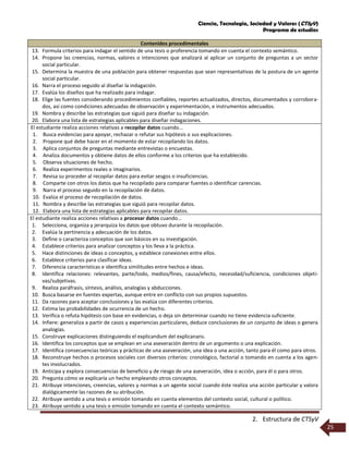 Ciencia, Tecnología, Sociedad y Valores (CTSyV)
Programa de estudios
2. Estructura de CTSyV
25
Contenidos procedimentales
13. Formula criterios para indagar el sentido de una tesis o proferencia tomando en cuenta el contexto semántico.
14. Propone las creencias, normas, valores o intenciones que analizará al aplicar un conjunto de preguntas a un sector
social particular.
15. Determina la muestra de una población para obtener respuestas que sean representativas de la postura de un agente
social particular.
16. Narra el proceso seguido al diseñar la indagación.
17. Evalúa los diseños que ha realizado para indagar.
18. Elige las fuentes considerando procedimientos confiables, reportes actualizados, directos, documentados y corrobora-
dos, así como condiciones adecuadas de observación y experimentación, e instrumentos adecuados.
19. Nombra y describe las estrategias que siguió para diseñar su indagación.
20. Elabora una lista de estrategias aplicables para diseñar indagaciones.
El estudiante realiza acciones relativas a recopilar datos cuando...
1. Busca evidencias para apoyar, rechazar o refutar sus hipótesis o sus explicaciones.
2. Propone qué debe hacer en el momento de estar recopilando los datos.
3. Aplica conjuntos de preguntas mediante entrevistas o encuestas.
4. Analiza documentos y obtiene datos de ellos conforme a los criterios que ha establecido.
5. Observa situaciones de hecho.
6. Realiza experimentos reales o imaginarios.
7. Revisa su proceder al recopilar datos para evitar sesgos o insuficiencias.
8. Comparte con otros los datos que ha recopilado para comparar fuentes o identificar carencias.
9. Narra el proceso seguido en la recopilación de datos.
10. Evalúa el proceso de recopilación de datos.
11. Nombra y describe las estrategias que siguió para recopilar datos.
12. Elabora una lista de estrategias aplicables para recopilar datos.
El estudiante realiza acciones relativas a procesar datos cuando...
1. Selecciona, organiza y jerarquiza los datos que obtuvo durante la recopilación.
2. Evalúa la pertinencia y adecuación de los datos.
3. Define o caracteriza conceptos que son básicos en su investigación.
4. Establece criterios para analizar conceptos y los lleva a la práctica.
5. Hace distinciones de ideas o conceptos, y establece conexiones entre ellos.
6. Establece criterios para clasificar ideas.
7. Diferencia características e identifica similitudes entre hechos e ideas.
8. Identifica relaciones: relevantes, parte/todo, medios/fines, causa/efecto, necesidad/suficiencia, condiciones objeti-
vas/subjetivas.
9. Realiza paráfrasis, síntesis, análisis, analogías y abducciones.
10. Busca basarse en fuentes expertas, aunque entre en conflicto con sus propios supuestos.
11. Da razones para aceptar conclusiones y las evalúa con diferentes criterios.
12. Estima las probabilidades de ocurrencia de un hecho.
13. Verifica o refuta hipótesis con base en evidencias, o deja sin determinar cuando no tiene evidencia suficiente.
14. Infiere: generaliza a partir de casos y experiencias particulares, deduce conclusiones de un conjunto de ideas o genera
analogías.
15. Construye explicaciones distinguiendo el explicandum del explicanans.
16. Identifica los conceptos que se emplean en una aseveración dentro de un argumento o una explicación.
17. Identifica consecuencias teóricas y prácticas de una aseveración, una idea o una acción, tanto para él como para otros.
18. Reconstruye hechos o procesos sociales con diversos criterios: cronológico, factorial o tomando en cuenta a los agen-
tes involucrados.
19. Anticipa y explora consecuencias de beneficio y de riesgo de una aseveración, idea o acción, para él o para otros.
20. Pregunta cómo se explicaría un hecho empleando otros conceptos.
21. Atribuye intenciones, creencias, valores y normas a un agente social cuando éste realiza una acción particular y valora
dialógicamente las razones de su atribución.
22. Atribuye sentido a una tesis o emisión tomando en cuenta elementos del contexto social, cultural o político.
23. Atribuye sentido a una tesis o emisión tomando en cuenta el contexto semántico.
 