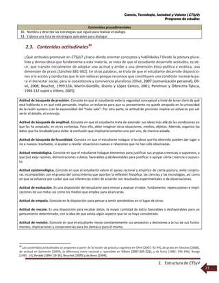 Ciencia, Tecnología, Sociedad y Valores (CTSyV)
Programa de estudios
2. Estructura de CTSyV
27
Contenidos procedimentales
30. Nombra y describe las estrategias que siguió para realizar el diálogo.
31. Elabora una lista de estrategias aplicables para dialogar.
2.3. Contenidos actitudinales30
¿Qué actitudes promover en CTSyV? ¿Hacia dónde orientar conceptos y habilidades? Desde la postura plura-
lista y democrática que fundamenta a esta materia, se trata de que el estudiante desarrolle actitudes, es de-
cir, que transite inicialmente de adoptar una actitud y arribe a una dimensión ético-política y estética, una
dimensión de praxis [Sánchez:881-882]. En otras palabras, se trata de que el estudiante desarrolle disposicio-
nes a la acción y conductas que le son valiosas porque reconoce que constituyen una condición necesaria pa-
ra el bienestar social, para la coexistencia y convivencia pluralistas [Olivé, 2007 (comunicación personal); Oli-
vé, 2008; Beuchot, 1999:156; Martín-Gordillo, Osorio y López Cerezo, 2001; Perelman y Olbrechts-Tyteca,
1994:132 supra y Villoro, 2005].
Actitud de búsqueda de precisión. Consiste en que el estudiante evite la vaguedad conceptual y trate de tener claro de qué
está hablando o en qué está pensando. Implica un esfuerzo para que su pensamiento no quede atrapado en la univocidad
de la razón austera o en la equivocidad del “todo vale”. Por otra parte, la actitud de precisión implica un esfuerzo por ad-
vertir el detalle, el entresijo.
Actitud de búsqueda de amplitud. Consiste en que el estudiante trata de extender sus ideas más allá de las condiciones en
que las ha aceptado, en otros contextos. Para ello, debe imaginar otras situaciones, medios, objetos. Además, organiza los
datos que ha recabado para evitar la confusión que implicaría tomarlos uno por uno, de manera aislada.
Actitud de búsqueda de fecundidad. Consiste en que el estudiante indague si las ideas que ha obtenido pueden dar lugar o
no a nuevos resultados, si ayudan a revelar situaciones nuevas o relaciones que no han sido observadas.
Actitud metodológica. Consiste en que el estudiante indague elementos para justificar sus propias creencias o supuestos, y
que (se) exija razones, demostraciones o datos, favorables y desfavorables para justificar o apoyar cierta creencia o supues-
to.
Actitud epistemológica. Consiste en que el estudiante valore el apoyo racional y empírico de cierta postura, evite conjetu-
ras incompatibles con el grueso del conocimiento que aportan la reflexión filosófica, las ciencias y las tecnologías, así como
en que se esfuerce por cuidar que sus inferencias estén de acuerdo con resultados experimentales o de observaciones.
Actitud de evaluación. Es una disposición del estudiante para revisar y evaluar el valor, fundamento, repercusiones e impli-
caciones de sus metas así como los medios que emplea para alcanzarlas.
Actitud de empatía. Consiste en la disposición para pensar y sentir poniéndose en el lugar de otros.
Actitud de rescate. Es una disposición para recabar datos, la mayor cantidad de datos favorables o desfavorables para un
pensamiento determinado, con la idea de que exista algún aspecto que no se haya considerado.
Actitud de revisión. Consiste en que el estudiante revise constantemente sus proyectos y decisiones a la luz de sus funda-
mentos, implicaciones y consecuencias para los demás o para él mismo.
30
Los contenidos actitudinales se proponen a partir de la noción de práctica cognitiva en Olivé [2007: 92-94], de praxis en Sánchez [2008],
de actitud en Salmerón [2004], la diferencia entre racional y razonable en Villoro [2007:205-222], y de Kuhn [1982: 345-346], Bunge
[1985: 14], Pereda [1994: 19-36], Beuchot [2000] y de Bono [1994].
 