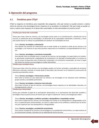 Ciencia, Tecnología, Sociedad y Valores (CTSyV)
Programa de estudios
3. Operación del programa
28
3.Operación del programa
3.1. Temáticas para CTSyV
CTSyV se organiza en temáticas para responder dos preguntas: ¿De qué manera se puede conocer y valorar
cómo las ciencias y las tecnologías tienen impactos en la sociedad y el ambiente? ¿De qué modo se puede co-
nocer y valorar esos impactos en el desarrollo sustentable, la interculturalidad o la justicia social?
Temática para Desarrollo sustentable
Temas para tratar cómo las ciencias y las tecnologías toman parte en la transformación y distribución de los
recursos, la satisfacción de las necesidades y el desarrollo de las capacidades individuales y colectivas, y cómo
esto puede hacerse sin afectar las posibilidades de satisfacer las necesidades de otros.
Tema: Ciencias, tecnologías y urbanización
Para abordar los procesos de urbanización que se están dando en el planeta a través de las ciencias y las
tecnologías, y las maneras en que estos procesos repercuten en el ambiente y la disponibilidad de los recur-
sos.
Tema: Ciencias, tecnologías y crecimiento insostenible
Para abordar cómo la actividad social, a través de las ciencias y las tecnologías, ha repercutido en el ambien-
te, generando contaminación y degradación de ecosistemas y ha afectado la biodiversidad, y la manera en
que se encara la disyuntiva entre el desarrollo sustentable y el crecimiento insostenible, así como el papel
que tienen las ciencias y las tecnologías en ambas alternativas.
Temática para sociedad-cultura
Temas para tratar cómo las ciencias y las tecnologías pueden ser formas racionales y razonables de reconocer
diferencias culturales, entender al mundo desde la diversidad y de intervenir en él mediante la construcción de
acuerdos para beneficio común.
Tema: Ciencias, tecnologías e interacciones sociales
Para tratar la manera en que repercuten las ciencias y las tecnologías en las relaciones entre individuos,
grupos sociales y sociedades particulares.
Tema: Ciencias, tecnologías y relaciones interculturales
Para tratar la forma en que las ciencias y las tecnologías tienen impactos en las identidades culturales y la
homogeneización cultural.
Temática para Historicidad
Temas para entender el papel de la participación democrática en la reorientación del desarrollo científico y
tecnológico hacia la justicia social, de manera que se logre la máxima de “ciencia y tecnología para todos”.
Tema: Ciencias, tecnologías y conflictos asociados a desequilibrios e inequidades sociales
Para tratar el papel que las ciencias y las tecnologías han tenido en los desequilibrios y desigualdades socia-
les o su potencial para contrarrestarlos, así como su repercusión en los conflictos y violencia por las tensio-
nes que se generan por esos desequilibrios o desigualdades.
Tema: Ciencias, tecnologías y sociedad del conocimiento
Para mostrar el papel de las ciencias y las tecnologías en la sociedad del conocimiento, sus repercusiones en
las interacciones sociales, culturales y en la redistribución de los recursos.
 