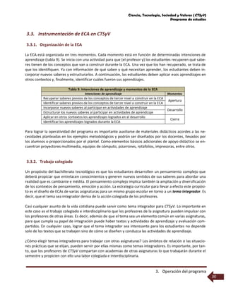 Ciencia, Tecnología, Sociedad y Valores (CTSyV)
Programa de estudios
3. Operación del programa
30
3.3. Instrumentación de ECA en CTSyV
3.3.1. Organización de la ECA
La ECA está organizada en tres momentos. Cada momento está en función de determinadas intenciones de
aprendizaje (tabla 9). Se inicia con una actividad para que (el profesor y) los estudiantes recuperen qué sabe-
res tienen de los conceptos que van a construir durante la ECA. Una vez que los han recuperado, se trata de
que los identifiquen. Ya con información de qué saben y qué necesitan aprender, los estudiantes deben in-
corporar nuevos saberes y estructurarlos. A continuación, los estudiantes deben aplicar esos aprendizajes en
otros contextos y, finalmente, identificar cuáles fueron sus aprendizajes.
Tabla 9. Intenciones de aprendizaje y momentos de la ECA
Intenciones de aprendizaje Momentos
Recuperar saberes previos de los conceptos de tercer nivel a construir en la ECA
Apertura
Identificar saberes previos de los conceptos de tercer nivel a construir en la ECA
Incorporar nuevos saberes al participar en actividades de aprendizaje
Desarrollo
Estructurar los nuevos saberes al participar en actividades de aprendizaje
Aplicar en otros contextos los aprendizajes logrados en el desarrollo
Cierre
Identificar los aprendizajes logrados durante la ECA
Para lograr la operatividad del programa es importante auxiliarse de materiales didácticos acordes a las ne-
cesidades planteadas en los ejemplos metodológicos y podrán ser diseñados por los docentes, llevados por
los alumnos o proporcionados por el plantel. Como elementos básicos adicionales de apoyo didáctico se en-
cuentran proyectores multimedia, equipos de cómputo, pizarrones, rotafolios, impresoras, entre otros.
3.3.2. Trabajo colegiado
Un propósito del bachillerato tecnológico es que los estudiantes desarrollen un pensamiento complejo que
deberá propiciar que entrelacen conocimientos y generen nuevos sentidos de sus saberes para abordar una
realidad que es cambiante e inédita. El pensamiento complejo implica también la ampliación y diversificación
de los contextos de pensamiento, emoción y acción. La estrategia curricular para llevar a efecto este propósi-
to es el diseño de ECAs de varias asignaturas para un mismo grupo escolar en torno a un tema integrador. Es
decir, que el tema sea integrador deriva de la acción colegiada de los profesores.
Casi cualquier asunto de la vida cotidiana puede servir como tema integrador para CTSyV. Lo importante en
este caso es el trabajo colegiado e interdisciplinario que los profesores de la asignatura pueden impulsar con
los profesores de otras áreas. Es decir, además de que el tema sea un elemento común en varias asignaturas,
para que cumpla su papel de integración puede haber textos y actividades de aprendizaje y evaluación com-
partidos. En cualquier caso, lograr que el tema integrador sea interesante para los estudiantes no depende
solo de los textos que se trabajen sino de cómo se diseñen y conduzca las actividades de aprendizaje.
¿Cómo elegir temas integradores para trabajar con otras asignaturas? Los ámbitos de relación o las situacio-
nes prácticas que se elijan, pueden servir por ellas mismas como temas integradores. Es importante, por tan-
to, que los profesores de CTSyV compartan con academias de otras asignaturas lo que trabajarán durante el
semestre y propicien con ello una labor colegiada e interdisciplinaria.
 