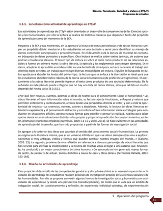 Ciencia, Tecnología, Sociedad y Valores (CTSyV)
Programa de estudios
3. Operación del programa
31
3.3.3. La lectura como actividad de aprendizaje en CTSyV
Las actividades de aprendizaje de CTSyV están orientadas al desarrollo de competencias de las Ciencias socia-
les y las Humanidades, por ello la lectura se realiza de distintas maneras que dependen tanto del propósito
de aprendizaje como del momento de la ECA.
Respecto a la ECA y sus momentos, en la apertura la lectura de notas periodísticas y de textos literarios cum-
ple un propósito doble: involucrar a los estudiantes en una decisión y servir para identificar su manejo de
ciertos contenidos conceptuales o procedimentales. En el desarrollo está la lectura de material de consulta,
en búsqueda de datos puntuales y específicos. Otra lectura se realiza sobre textos teóricos, de autores que
podrían considerarse clásicos. El tercer tipo de lectura es sobre el texto como producto de las relaciones so-
ciales o fuente de primera mano: la obra literaria, la epístola y los reglamentos constituyen ejemplos. En el
cierre, al aplicar lo aprendido en el desarrollo en una decisión de otra época, se hace necesario el trabajo con
distintos tipos de texto, un trabajo que incluye diversas modalidades de lectura. El guión de búsqueda de da-
tos ayuda para abordar los textos del primer tipo. La lectura que se enfoca a la disertación es ideal para que
los estudiantes aborden textos clásicos de la teoría social o humanística (de preferencia fragmentos). El acer-
camiento a las obras literarias permite ingresar al texto como producto de una sociedad determinada. De lo
señalado en este párrafo puede colegirse que no hay una lista de textos idónea, sino que tal lista en mucho
depende del hecho social (§ 3.3.5.).
¿Por qué leer novelas, cuentos, poemas u obras de teatro para el conocimiento social o humanístico? Las
obras literarias ofrecen información sobre el mundo, su lectura aporta intuiciones, enfoques y valores que
permiten entenderlo y contextualizarlo, a veces desde una perspectiva distinta al lector, y dan a éste la opor-
tunidad de enjuiciar sus creencias, normas, valores y decisiones. Además, la lectura de obras literarias ex-
tiende la experiencia y el pensamiento del lector y con ello le ofrece información sobre estrategias para con-
ducirse en situaciones difíciles, genera nuevas formas para percibir y pensar la realidad, habilita para saber
qué se siente estar en situaciones distintas a las propias y propicia la predicción de comportamientos, es de-
cir, promueve el proceso empático [Nyenhuis, 2009: 11-15 y Volpi, 2011]. Se hace evidente en las actividades
de aprendizaje del desarrollo, que han sido propuestas a partir de las formas de investigación social.
Se agregan a lo anterior dos ideas que apuntan al sentido del conocimiento social y humanístico. La primera
se origina en la literatura misma, que es un universo infinito en que «se abren siempre otras vías a explorar,
novísimas o muy antiguas, estilos y formas que pueden cambiar nuestra imagen del mundo…» [Calvino,
2002: 23]. La segunda, proviene de una reflexión en referencia a diversos personajes de obras literarias que
han servido para atenuar la insatisfacción y la miseria de muchas vidas al llegar a una catarsis que, finalmen-
te, ha conducido a un mejor conocimiento del alma humana. «De ese modo se han generado nuevas formas
de sentir, de pensar y de actuar. Somos distintos a causa de esas y otras obras» [Fernández-Rañada, 2003:
163-164].
3.3.4. Diseño de actividades de aprendizaje
Para propiciar el desarrollo de las competencias genéricas y disciplinares básicas es necesario que en las acti-
vidades de aprendizaje los estudiantes realicen procesos de investigación propios de las ciencias sociales y de
las humanidades. Por ello se propone convertir algunas formas de investigación social y humanística en acti-
vidades de aprendizaje (y desde una perspectiva transdisciplinaria), de modo que el aula sea un ámbito de
indagación social, de cuestionamiento y reflexión, de experiencia individual-colectiva, de experimentación
 