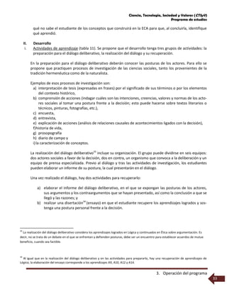 Ciencia, Tecnología, Sociedad y Valores (CTSyV)
Programa de estudios
3. Operación del programa
33
qué no sabe el estudiante de los conceptos que construirá en la ECA para que, al concluirla, identifique
qué aprendió.
II. Desarrollo
i. Actividades de aprendizaje (tabla 11). Se propone que el desarrollo tenga tres grupos de actividades: la
preparación para el diálogo deliberativo, la realización del diálogo y su recuperación.
En la preparación para el diálogo deliberativo deberán conocer las posturas de los actores. Para ello se
propone que practiquen procesos de investigación de las ciencias sociales, tanto los provenientes de la
tradición hermenéutica como de la naturalista.
Ejemplos de esos procesos de investigación son:
a) interpretación de tesis (expresadas en frases) por el significado de sus términos o por los elementos
del contexto histórico,
b) comprensión de acciones (indagar cuáles son las intenciones, creencias, valores y normas de los acto-
res sociales al tomar una postura frente a la decisión; esto puede hacerse sobre textos literarios o
técnicos, pinturas, fotografías, etc.),
c) encuesta,
d) entrevista,
e) explicación de acciones (análisis de relaciones causales de acontecimientos ligados con la decisión),
f)historia de vida,
g) prosopografía
h) diario de campo y
i)la caracterización de conceptos.
La realización del diálogo deliberativo33
incluye su organización. El grupo puede dividirse en seis equipos:
dos actores sociales a favor de la decisión, dos en contra, un organismo que convoca a la deliberación y un
equipo de prensa especializada. Previo al diálogo y tras las actividades de investigación, los estudiantes
pueden elaborar un informe de su postura, la cual presentarán en el diálogo.
Una vez realizado el diálogo, hay dos actividades para recuperarlo:
a) elaborar el informe del diálogo deliberativo, en el que se expongan las posturas de los actores,
sus argumentos y los contraargumentos que se hayan presentado, así como la conclusión a que se
llegó y las razones; y
b) realizar una disertación34
(ensayo) en que el estudiante recupere los aprendizajes logrados y sos-
tenga una postura personal frente a la decisión.
33
La realización del diálogo deliberativo considera los aprendizajes logrados en Lógica y continuados en Ética sobre argumentación. Es
decir, no se trata de un debate en el que se enfrentan y defienden posturas, debe ser un encuentro para establecer acuerdos de mutuo
beneficio, cuando sea factible.
34
Al igual que en la realización del diálogo deliberativo y en las actividades para prepararlo, hay una recuperación de aprendizajes de
Lógica, la elaboración del ensayo corresponde a los aprendizajes A9, A10, A12 y A14.
 