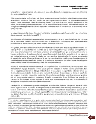 Ciencia, Tecnología, Sociedad y Valores (CTSyV)
Programa de estudios
3. Operación del programa
35
(unos a favor y otros en contra) y las razones de cada actor. Estos elementos corresponden con determina-
dos conceptos de tercer nivel.
El hecho social sirve al profesor para que diseñe actividades en que el estudiante aprenda a conocer y valorar
las acciones y razones de los actores sociales que participan en una controversia. Las acciones y razones obe-
decen a ciertas intenciones, creencias, normas y valores36
. Con ellas los actores sociales transforman el am-
biente, las relaciones y condiciones sociales. Así, las actividades que se diseñan a partir de una decisión tec-
nológica o científica permiten estudiar a la sociedad como conjuntos de variables que se relacionan y son in-
terdependientes.
La propuesta es que el profesor elabore un hecho social para cada concepto fundamental y que el hecho so-
cial corresponda a uno de los temas CTSyV.
Una misma decisión puede corresponder a uno o más temas CTSyV, y servir para el diseño de una ECA en el
que se construya el concepto Desarrollo sustentable, Sociedad-cultura o Historicidad. Esto depende de la de-
cisión misma, de la controversia que genere o de las razones de los actores.
Por ejemplo, en la decisión de construir un conjunto habitacional en zonas de cultivo puede tener como una
razón (a favor) la necesidad de más viviendas por el incremento poblacional, y entonces corresponde a un
tema para construir desarrollo sustentable. Una razón (en contra) podría ser que la construcción tendría un
impacto ambiental no deseado que alteraría las condiciones de trabajo de los agricultores de esa región, lo
que implicaría trastornar su modo de vida (lo que corresponde a Sociedad-cultura) o generar una situación
de precariedad por las diferencias de ingreso (lo que corresponde a Historicidad), o que el desplazamiento de
los moradores originales llevaría a la pérdida de su sentido de pertenencia (Sociedad-cultura) o a defenderse
para conservar sus tierras u obtener mejor pago por ellas (Historicidad).
Durante el momento de desarrollo de la ECA, con su participación en controversias, se busca que los estu-
diantes tomen el papel de actores sociales y que aprendan a decidir de manera racional y razonable. Para
ello se propone que realicen un diálogo deliberativo en el que jueguen el papel de los actores y tomen una
decisión. La relevancia de las decisiones como elemento formativo y de aprendizaje se deriva de los efectos
que tenga en el carácter y capacidad prudencial del estudiante cuando éste aprenda a reconocer y valorar
que hay consecuencias -previstas e imprevistas, deseadas o no deseadas- de sus decisiones, y al aprender en
ese proceso. Sin embargo, no toda controversia puede tener una clausura racional, pues en ocasiones las di-
ferencias de intereses hacen irreconciliables las posturas.
Este ejercicio de conocimiento y valoración requiere de condiciones objetivas y subjetivas. Entre las condi-
ciones objetivas está el pluralismo de interpretaciones que se debe dar en el diálogo deliberativo, y que es
base de controversias edificantes. Las condiciones subjetivas comprenden la disposición de los estudiantes
para dialogar y aprender de y con otros, la capacidad hermenéutica para comprender otros puntos de vista, y
una postura heurística sensible al asombro, que promueva el descubrimiento y la innovación [Velasco,
2005:31-32].
36
Para entender y evaluar las acciones de los agentes sociales es necesario identificar la intención, creencias, normas y valores que le
subyacen. Las intenciones pueden ser identificadas respondiendo a la pregunta “para qué”. Las creencias son equivalentes a las informa-
ciones, conocimientos o presuposiciones que tiene un actor social al realizar una acción y para tener determinada intención (es impor-
tante no confundir las creencias con ideas que se suponen sin pruebas o reducirlas a las creencias religiosas). Las normas se refieren a las
reglas, sean explícitas o implícitas, dichas o tácitas, que sigue un agente para realizar una acción. Una forma de identificar los valores es
cuestionar a un agente social, preguntar por qué realiza determinada acción; así, al preguntar varios por qué, la cadena puede conducir a
encontrar qué es lo valioso, es decir, qué ha llevado a ese agente a realizar dicha acción.
 