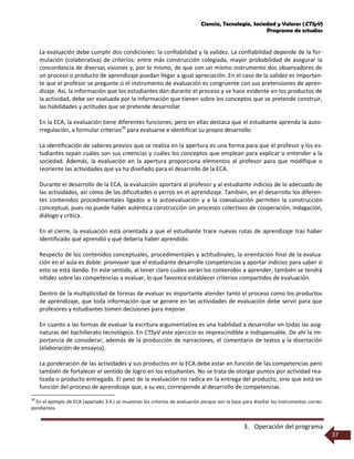 Ciencia, Tecnología, Sociedad y Valores (CTSyV)
Programa de estudios
3. Operación del programa
37
La evaluación debe cumplir dos condiciones: la confiabilidad y la validez. La confiabilidad depende de la for-
mulación (colaborativa) de criterios: entre más construcción colegiada, mayor probabilidad de asegurar la
concordancia de diversas visiones y, por lo mismo, de que con un mismo instrumento dos observadores de
un proceso o producto de aprendizaje puedan llegar a igual apreciación. En el caso de la validez es importan-
te que el profesor se pregunte si el instrumento de evaluación es congruente con sus pretensiones de apren-
dizaje. Así, la información que los estudiantes dan durante el proceso y se hace evidente en los productos de
la actividad, debe ser evaluada por la información que tienen sobre los conceptos que se pretende construir,
las habilidades y actitudes que se pretende desarrollar.
En la ECA, la evaluación tiene diferentes funciones, pero en ellas destaca que el estudiante aprenda la auto-
rregulación, a formular criterios39
para evaluarse e identificar su propio desarrollo.
La identificación de saberes previos que se realiza en la apertura es una forma para que el profesor y los es-
tudiantes sepan cuáles son sus creencias y cuáles los conceptos que emplean para explicar o entender a la
sociedad. Además, la evaluación en la apertura proporciona elementos al profesor para que modifique o
reoriente las actividades que ya ha diseñado para el desarrollo de la ECA.
Durante el desarrollo de la ECA, la evaluación aportará al profesor y al estudiante indicios de lo adecuado de
las actividades, así como de las dificultades o yerros en el aprendizaje. También, en el desarrollo los diferen-
tes contenidos procedimentales ligados a la autoevaluación y a la coevaluación permiten la construcción
conceptual, pues no puede haber auténtica construcción sin procesos colectivos de cooperación, indagación,
diálogo y crítica.
En el cierre, la evaluación está orientada a que el estudiante trace nuevas rutas de aprendizaje tras haber
identificado qué aprendió y qué debería haber aprendido.
Respecto de los contenidos conceptuales, procedimentales y actitudinales, la orientación final de la evalua-
ción en el aula es doble: promover que el estudiante desarrolle competencias y aportar indicios para saber si
esto se está dando. En este sentido, al tener claro cuáles serán los contenidos a aprender, también se tendrá
nitidez sobre las competencias a evaluar, lo que favorece establecer criterios compartidos de evaluación.
Dentro de la multiplicidad de formas de evaluar es importante atender tanto el proceso como los productos
de aprendizaje, que toda información que se genere en las actividades de evaluación debe servir para que
profesores y estudiantes tomen decisiones para mejorar.
En cuanto a las formas de evaluar la escritura argumentativa es una habilidad a desarrollar en todas las asig-
naturas del bachillerato tecnológico. En CTSyV este ejercicio es imprescindible e indispensable. De ahí la im-
portancia de considerar, además de la producción de narraciones, el comentario de textos y la disertación
(elaboración de ensayos).
La ponderación de las actividades y sus productos en la ECA debe estar en función de las competencias pero
también de fortalecer el sentido de logro en los estudiantes. No se trata de otorgar puntos por actividad rea-
lizada o producto entregado. El peso de la evaluación no radica en la entrega del producto, sino que está en
función del proceso de aprendizaje que, a su vez, corresponde al desarrollo de competencias.
39
En el ejemplo de ECA (apartado 3.4.) se muestran los criterios de evaluación porque son la base para diseñar los instrumentos corres-
pondientes.
 