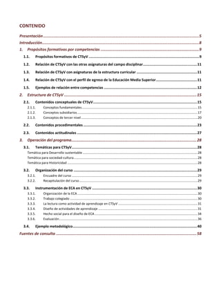 CONTENIDO
Presentación.....................................................................................................................................5
Introducción......................................................................................................................................8
1. Propósitos formativos por competencias ....................................................................................9
1.1. Propósitos formativos de CTSyV ......................................................................................................9
1.2. Relación de CTSyV con las otras asignaturas del campo disciplinar..................................................11
1.3. Relación de CTSyV con asignaturas de la estructura curricular ........................................................11
1.4. Relación de CTSyV con el perfil de egreso de la Educación Media Superior......................................11
1.5. Ejemplos de relación entre competencias ......................................................................................12
2. Estructura de CTSyV .................................................................................................................15
2.1. Contenidos conceptuales de CTSyV................................................................................................15
2.1.1. Conceptos fundamentales...............................................................................................................................15
2.1.2. Conceptos subsidiarios....................................................................................................................................17
2.1.3. Conceptos de tercer nivel................................................................................................................................20
2.2. Contenidos procedimentales .........................................................................................................23
2.3. Contenidos actitudinales ...............................................................................................................27
3. Operación del programa...........................................................................................................28
3.1. Temáticas para CTSyV....................................................................................................................28
Temática para Desarrollo sustentable ..............................................................................................................................28
Temática para sociedad-cultura........................................................................................................................................28
Temática para Historicidad ...............................................................................................................................................28
3.2. Organización del curso ..................................................................................................................29
3.2.1. Encuadre del curso ..........................................................................................................................................29
3.2.2. Recapitulación del curso..................................................................................................................................29
3.3. Instrumentación de ECA en CTSyV .................................................................................................30
3.3.1. Organización de la ECA....................................................................................................................................30
3.3.2. Trabajo colegiado ............................................................................................................................................30
3.3.3. La lectura como actividad de aprendizaje en CTSyV .......................................................................................31
3.3.4. Diseño de actividades de aprendizaje .............................................................................................................31
3.3.5. Hecho social para el diseño de ECA.................................................................................................................34
3.3.6. Evaluación........................................................................................................................................................36
3.4. Ejemplo metodológico...................................................................................................................40
Fuentes de consulta ........................................................................................................................58
 