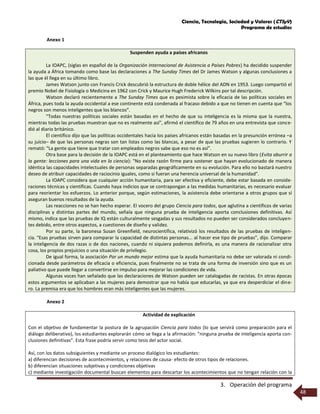 Ciencia, Tecnología, Sociedad y Valores (CTSyV)
Programa de estudios
3. Operación del programa
48
Anexo 1
Suspenden ayuda a países africanos
La IOAPC, (siglas en español de la Organización Internacional de Asistencia a Países Pobres) ha decidido suspender
la ayuda a África tomando como base las declaraciones a The Sunday Times del Dr James Watson y algunas conclusiones a
las que él llega en su último libro.
James Watson junto con Francis Crick descubrió la estructura de doble hélice del ADN en 1953. Luego compartió el
premio Nobel de Fisiología o Medicina en 1962 con Crick y Maurice Hugh Frederick Wilkins por tal descripción.
Watson declaró recientemente a The Sunday Times que es pesimista sobre la eficacia de las políticas sociales en
África, pues toda la ayuda occidental a ese continente está condenada al fracaso debido a que no tienen en cuenta que “los
negros son menos inteligentes que los blancos”.
“Todas nuestras políticas sociales están basadas en el hecho de que su inteligencia es la misma que la nuestra,
mientras todas las pruebas muestran que no es realmente así”, afirmó el científico de 79 años en una entrevista que conce-
dió al diario británico.
El científico dijo que las políticas occidentales hacia los países africanos están basadas en la presunción errónea –a
su juicio– de que las personas negras son tan listas como las blancas, a pesar de que las pruebas sugieren lo contrario. Y
remató: “La gente que tiene que tratar con empleados negros sabe que eso no es así”.
Otra base para la decisión de la IOAPC está en el planteamiento que hace Watson en su nuevo libro (Evita aburrir a
la gente: lecciones para una vida en la ciencia): "No existe razón firme para sostener que hayan evolucionado de manera
idéntica las capacidades intelectuales de personas separadas geográficamente en su evolución. Para ello no bastará nuestro
deseo de atribuir capacidades de raciocinio iguales, como si fueran una herencia universal de la humanidad".
La IOAPC considera que cualquier acción humanitaria, para ser efectiva y eficiente, debe estar basada en conside-
raciones técnicas y científicas. Cuando haya indicios que se contrapongan a las medidas humanitarias, es necesario evaluar
para reorientar los esfuerzos. Lo anterior porque, según estimaciones, la asistencia debe orientarse a otros grupos que sí
aseguran buenos resultados de la ayuda.
Las reacciones no se han hecho esperar. El vocero del grupo Ciencia para todos, que aglutina a científicos de varias
disciplinas y distintas partes del mundo, señala que ninguna prueba de inteligencia aporta conclusiones definitivas. Así
mismo, indica que las pruebas de IQ están culturalmente sesgadas y sus resultados no pueden ser considerados concluyen-
tes debido, entre otros aspectos, a cuestiones de diseño y validez.
Por su parte, la baronesa Susan Greenfield, neurocientífica, relativizó los resultados de las pruebas de inteligen-
cia. “Esas pruebas sirven para comparar la capacidad de distintas personas... al hacer ese tipo de pruebas”, dijo. Comparar
la inteligencia de dos razas o de dos naciones, cuando ni siquiera podemos definirla, es una manera de racionalizar otra
cosa, los propios prejuicios o una situación de privilegio.
De igual forma, la asociación Por un mundo mejor estima que la ayuda humanitaria no debe ser valorada ni condi-
cionada desde parámetros de eficacia o eficiencia, pues finalmente no se trata de una forma de inversión sino que es un
paliativo que puede llegar a convertirse en impulso para mejorar las condiciones de vida.
Algunas voces han señalado que las declaraciones de Watson pueden ser catalogadas de racistas. En otras épocas
estos argumentos se aplicaban a las mujeres para demostrar que no había que educarlas, ya que era desperdiciar el dine-
ro. La premisa era que los hombres eran más inteligentes que las mujeres.
Anexo 2
Actividad de explicación
Con el objetivo de fundamentar la postura de la agrupación Ciencia para todos (lo que servirá como preparación para el
diálogo deliberativo), los estudiantes explorarán cómo se llega a la afirmación: ”ninguna prueba de inteligencia aporta con-
clusiones definitivas”. Esta frase podría servir como tesis del actor social.
Así, con los datos subsiguientes y mediante un proceso dialógico los estudiantes:
a) diferencian decisiones de acontecimientos, y relaciones de causa- efecto de otros tipos de relaciones.
b) diferencian situaciones subjetivas y condiciones objetivas
c) mediante investigación documental buscan elementos para descartar los acontecimientos que no tengan relación con la
 