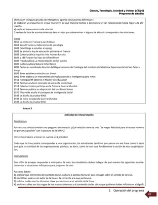 Ciencia, Tecnología, Sociedad y Valores (CTSyV)
Programa de estudios
3. Operación del programa
49
afirmación «ninguna prueba de inteligencia aporta conclusiones definitivas».
d) elaboran un esquema en el que muestren de qué manera hechos o decisiones se van relacionando hasta llegar a la afir-
mación.
e) explican brevemente cada relación
f) revisan la lista de acontecimientos descartados para determinar si alguno de ellos sí corresponde a las relaciones.
Datos
1850 se emite en Francia la Ley Falloux
1864 Wundt funda su laboratorio de psicología
1882 Catell llega a estudiar a Leipzig
1882 Se emite la ley de educación primaria en Francia
1883 Galton publica Inquiries into Human Faculty
1885 y 1887 nacen las hijas de Alfred Binet
1889 Freud publica La interpretación de los sueños
1889 Galton publica Natural Inheritance
1890 Pavlov es nombrado director del Departamento de Fisiología del Instituto de Medicina Experimental de San Peters-
burgo
1892 Binet establece relación con Simon
1905 Binet elabora un instrumento de evaluación de la inteligencia para niños
1913 Hollingworth obtiene el Master en educación
1916 Terman acuña el concepto de cociente intelectual
1918 Estados Unidos participa en la Primera Guerra Mundial
1918 Terman publica su adaptación del test Binet-Simon
1920 Thorndike acuña el concepto de Inteligencia Social
1939 se diseña la prueba WAIS
1939 Se inicia la segunda Guerra Mundial
1949 se diseña la prueba WISC
Anexo 3
Actividad de interpretación
Condiciones
Para esta actividad tendrán una pregunta de entrada: ¿Qué relación tiene la tesis “la mayor felicidad para el mayor número
de personas posible” con la postura de la IOAPC?
Un término básico a tomar en cuenta será felicidad.
Dado que la frase podría corresponder a una organización, los estudiantes tendrían que pensar en esa frase como la tesis
que guía la actividad de las organizaciones públicas, es decir, como la tesis que fundamenta la acción de esas organizacio-
nes.
Instrucciones
Con el fin de ensayar respuestas e interpretar la tesis, los estudiantes deben indagar de qué manera los siguientes aconte-
cimientos o situaciones influyeron para proponer la tesis.
Para ello deben:
1) acordar qué elementos del contexto social, cultural o político tomarán para indagar sobre el sentido de la tesis.
2) identificar quién es el autor de la frase y la corriente a la que pertenece.
3) enlistar cuáles son los términos clave para encontrar el sentido de la frase.
4) analizar cuáles son los rasgos de los acontecimientos o el contenido de las obras que pudieron haber influido en el signifi-
 