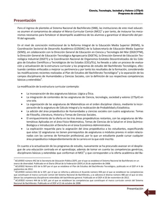 Ciencia, Tecnología, Sociedad y Valores (CTSyV)
Programa de estudios
Presentación
5
Presentación
Para el ingreso de planteles al Sistema Nacional de Bachillerato (SNB), las instituciones de este nivel educati-
vo asumen el compromiso de adoptar el Marco Curricular Común (MCC)1
y por tanto, de instaurar los meca-
nismos necesarios para fortalecer el desempeño académico de los alumnos y garantizar el desarrollo del per-
fil del egresado.
En el nivel de concreción institucional de la Reforma Integral de la Educación Media Superior (RIEMS), la
Coordinación Sectorial de Desarrollo Académico (COSDAC) de la Subsecretaría de Educación Media Superior
(SEMS), en colaboración con la Dirección General de Educación en Ciencia y Tecnología del Mar (DGECYTM),
la Dirección General de Educación Tecnológica Agropecuaria (DGETA), la Dirección General de Educación Tec-
nológica Industrial (DGETI) y la Coordinación Nacional de Organismos Estatales Descentralizados de los Cole-
gios de Estudios Científicos y Tecnológicos de los Estados (CECyTEs), ha llevado a cabo un proceso de evalua-
ción y actualización de la estructura curricular y los programas de estudio del Bachillerato Tecnológico, efec-
tuando cambios enfocados a mejorar su pertinencia y por tanto los resultados de la formación, considerando
las modificaciones recientes realizadas al Plan de Estudios del Bachillerato Tecnológico2
y la separación de los
campos disciplinares de Humanidades y Ciencias Sociales, con la definición de sus respectivas competencias
básicas y extendidas3
.
La modificación de la estructura curricular contempla:
 La incorporación de dos asignaturas básicas: Lógica y Ética.
 La integración de contenidos de las asignaturas de Ciencia, tecnología, sociedad y valores (CTSyV) en
una sola.
 La organización de las asignaturas de Matemáticas en el orden disciplinar clásico, mediante la incor-
poración de la asignatura de Cálculo Integral y la reubicación de Probabilidad y Estadística.
 La adición del área propedéutica de Humanidades y ciencias sociales con cuatro asignaturas: Temas
de Filosofía, Literatura, Historia y Temas de Ciencias Sociales.
 El enriquecimiento de la oferta en las tres áreas propedéuticas restantes, con las asignaturas de Ma-
temáticas Aplicadas en el área Físico-Matemática, Temas de Ciencias de la Salud en el área Químico-
Biológica e Introducción al Derecho en el área Económico-Administrativa.
 La explicación requerida para la asignación del área propedéutica a los estudiantes, especificando
que estas 12 asignaturas no tienen prerrequisitos de asignaturas o módulos previos ni están relacio-
nadas con las carreras de formación profesional, por lo que un estudiante puede cursar cualquier
área propedéutica independientemente de la carrera en la que esté inscrito.
En cuanto a la actualización de los programas de estudio, nuevamente se ha procurado avanzar en el desplie-
gue de una educación centrada en el aprendizaje; además de tomar en cuenta las competencias genéricas,
disciplinares básicas y extendidas que conforman el MCC4
y que corresponden a la oferta académica del Ba-
1
ACUERDO número 442 de la Secretaría de Educación Pública (SEP), por el que se establece el Sistema Nacional de Bachillerato en un
marco de diversidad. Publicado en el Diario Oficial de la Federación (DOF) el 26 de septiembre de 2008.
2
ACUERDO Número 653 de la SEP por el que se establece el Plan de Estudios del Bachillerato Tecnológico, publicado en el DOF el 4 de
septiembre de 2012.
3
ACUERDO número 656 de la SEP, por el que se reforma y adiciona el Acuerdo número 444 por el que se establecen las competencias
que constituyen el marco curricular común del Sistema Nacional de Bachillerato, y se adiciona el diverso número 486 por el que se esta-
blecen las competencias disciplinares extendidas del bachillerato general. Publicado en el DOF el 20 de noviembre de 2012.
4
ACUERDO número 444 de la SEP, por el que se establecen las competencias que constituyen el marco curricular común del Sistema
Nacional de Bachillerato. Publicado en el DOF el 21 de octubre de 2008.
 
