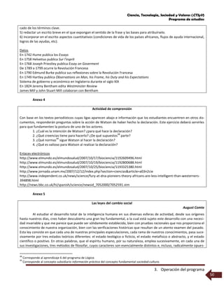 Ciencia, Tecnología, Sociedad y Valores (CTSyV)
Programa de estudios
3. Operación del programa
50
cado de los términos clave.
5) redactar un escrito breve en el que expongan el sentido de la frase y las bases para atribuírselo.
6) incorporar en el escrito aspectos cuantitativos (condiciones de vida de los países africanos, flujos de ayuda internacional,
logros de las ayudas, etc).
Datos
En 1742 Hume publica los Essays
En 1758 Helvetius publica Sur l’esprit
En 1768 Joseph Priestley publica Essay on Goverment
De 1789 a 1799 ocurre la Revolución Francesa
En 1790 Edmund Burke publica sus reflexiones sobre la Revolución Francesa
En 1749 Hartley publica Observations on Man, his Frame, his Duty and his Expectations
Sistema de gobierno y económico en Inglaterra durante el siglo XIX
En 1824 Jeremy Bentham edita Westminster Review
James Mill y John Stuart Mill colaboran con Bentham
Anexo 4
Actividad de comprensión
Con base en los textos periodísticos cuyas ligas aparecen abajo e información que los estudiantes encuentren en otros do-
cumentos, responderán preguntas sobre la acción de Watson de haber hecho la declaración. Este ejercicio deberá servirles
para que fundamenten la postura de uno de los actores.
1. ¿Cuál es la intención de Watson? ¿para qué hace la declaración?
2. ¿Qué creencias tiene para hacerlo? ¿De qué supuestos
48
parte?
3. ¿Qué normas
49
sigue Watson al hacer la declaración?
4. ¿Qué es valioso para Watson al realizar la declaración?
Enlaces electrónicos
http://www.elmundo.es/elmundosalud/2007/10/17/biociencia/1192609496.html
http://www.elmundo.es/elmundosalud/2007/10/19/biociencia/1192800688.html
http://www.elmundo.es/elmundosalud/2007/10/25/biociencia/1193325380.html
http://www.jornada.unam.mx/2007/12/12/index.php?section=ciencias&article=a03n2cie
http://www.independent.co.uk/news/science/fury-at-dna-pioneers-theory-africans-are-less-intelligent-than-westerners-
394898.html
http://news.bbc.co.uk/hi/spanish/science/newsid_7052000/7052591.stm
Anexo 5
Las leyes del cambio social
August Comte
Al estudiar el desarrollo total de la inteligencia humana en sus diversas esferas de actividad, desde sus orígenes
hasta nuestros días, creo haber descubierto una gran ley fundamental, a la cual está sujeto este desarrollo con una necesi-
dad invariable y que me parece que puede ser sólidamente establecida, bien con pruebas racionales que nos proporciona el
conocimiento de nuestra organización, bien con las verificaciones históricas que resultan de un atento examen del pasado.
Esta ley consiste en que cada una de nuestras principales especulaciones, cada rama de nuestros conocimientos, pasa suce-
sivamente por tres estados teóricos diferentes: el estado teológico o ficticio, el estado metafísico o abstracto, y el estado
científico o positivo. En otras palabras, que el espíritu humano, por su naturaleza, emplea sucesivamente, en cada una de
sus investigaciones, tres métodos de filosofar, cuyos caracteres son esencialmente distintos e, incluso, radicalmente opues-
48
Corresponde al aprendizaje 6 del programa de Lógica.
49
Corresponde al concepto subsidiario información práctica del concepto fundamental sociedad-cultura.
 