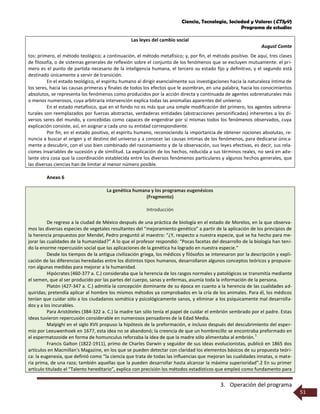 Ciencia, Tecnología, Sociedad y Valores (CTSyV)
Programa de estudios
3. Operación del programa
51
Las leyes del cambio social
August Comte
tos: primero, el método teológico; a continuación, el método metafísico; y, por fin, el método positivo. De aquí, tres clases
de filosofía, o de sistemas generales de reflexión sobre el conjunto de los fenómenos que se excluyen mutuamente: el pri-
mero es el punto de partida necesario de la inteligencia humana, el tercero su estado fijo y definitivo, y el segundo está
destinado únicamente a servir de transición.
En el estado teológico, el espíritu humano al dirigir esencialmente sus investigaciones hacia la naturaleza íntima de
los seres, hacia las causas primeras y finales de todos los efectos que le asombran, en una palabra, hacia los conocimientos
absolutos, se representa los fenómenos como producidos por la acción directa y continuada de agentes sobrenaturales más
o menos numerosos, cuya arbitraria intervención explica todas las anomalías aparentes del universo.
En el estado metafísico, que en el fondo no es más que una simple modificación del primero, los agentes sobrena-
turales son reemplazados por fuerzas abstractas, verdaderas entidades (abstracciones personificadas) inherentes a los di-
versos seres del mundo, y concebidas como capaces de engendrar por sí mismas todos los fenómenos observados, cuya
explicación consiste, así, en asignar a cada uno su entidad correspondiente.
Por fin, en el estado positivo, el espíritu humano, reconociendo la importancia de obtener nociones absolutas, re-
nuncia a buscar el origen y el destino del universo y a conocer las causas íntimas de los fenómenos, para dedicarse única-
mente a descubrir, con el uso bien combinado del razonamiento y de la observación, sus leyes efectivas, es decir, sus rela-
ciones invariables de sucesión y de similitud. La explicación de los hechos, reducida a sus términos reales, no será en ade-
lante otra cosa que la coordinación establecida entre los diversos fenómenos particulares y algunos hechos generales, que
las diversas ciencias han de limitar al menor número posible.
Anexo 6
La genética humana y los programas eugenésicos
(Fragmento)
Introducción
De regreso a la ciudad de México después de una práctica de biología en el estado de Morelos, en la que observa-
mos las diversas especies de vegetales resultantes del “mejoramiento genético” a partir de la aplicación de los principios de
la herencia propuestos por Mendel, Pedro preguntó al maestro: “¿Y, respecto a nuestra especie, qué se ha hecho para me-
jorar las cualidades de la humanidad?” A lo que el profesor respondió: “Pocas facetas del desarrollo de la biología han teni-
do la enorme repercusión social que las aplicaciones de la genética ha logrado en nuestra especie.”
Desde los tiempos de la antigua civilización griega, los médicos y filósofos se interesaron por la descripción y expli-
cación de las diferencias heredadas entre los distintos tipos humanos, desarrollaron algunos conceptos teóricos y propusie-
ron algunas medidas para mejorar a la humanidad.
Hipócrates (460-377 a. C.) consideraba que la herencia de los rasgos normales y patológicos se transmitía mediante
el semen, que al ser producido por las partes del cuerpo, sanas y enfermas, asumía toda la información de la persona.
Platón (427-347 a. C.) admitía la concepción dominante de su época en cuanto a la herencia de las cualidades ad-
quiridas; pretendía aplicar al hombre los mismos métodos ya comprobados en la cría de los animales. Para él, los médicos
tenían que cuidar sólo a los ciudadanos somática y psicológicamente sanos, y eliminar a los psíquicamente mal desarrolla-
dos y a los incurables.
Para Aristóteles (384-322 a. C.) la madre tan sólo tenía el papel de cuidar el embrión sembrado por el padre. Estas
ideas tuvieron repercusión considerable en numerosos pensadores de la Edad Media.
Malpighi en el siglo XVII propuso la hipótesis de la preformación, e incluso después del descubrimiento del esper-
mio por Leeuwenhoek en 1677, esta idea no se abandonó; la creencia de que un hombrecillo se encontraba preformado en
el espermatozoide en forma de homunculus reforzaba la idea de que la madre sólo alimentaba al embrión.
1
Francis Galton (1822-1911), primo de Charles Darwin y seguidor de sus ideas evolucionistas, publicó en 1865 dos
artículos en Macmillan's Magazine, en los que se pueden detectar con claridad los elementos básicos de su propuesta teóri-
ca: la eugenesia, que definió como “la ciencia que trata de todas las influencias que mejoran las cualidades innatas, o mate-
ria prima, de una raza; también aquellas que la pueden desarrollar hasta alcanzar la máxima superioridad”.2 En su primer
artículo titulado el “Talento hereditario”, explica con precisión los métodos estadísticos que empleó como fundamento para
 